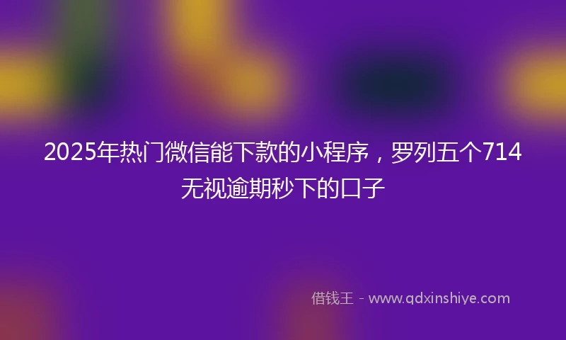 2025年热门微信能下款的小程序，罗列五个714无视逾期秒下的口子