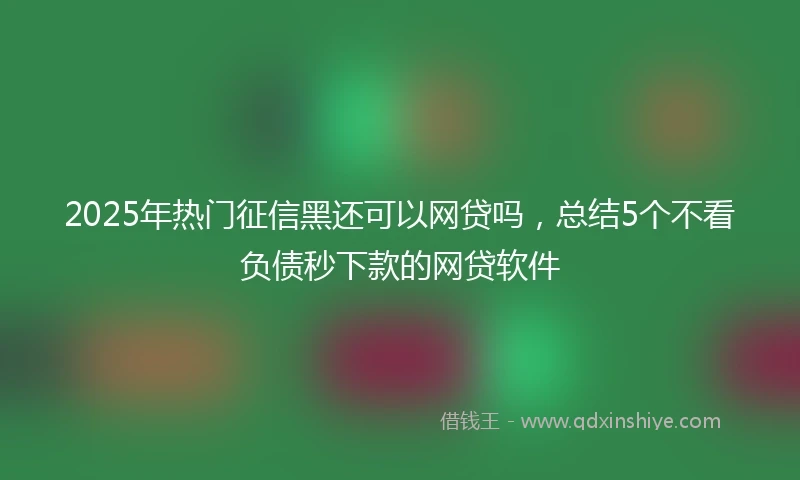 2025年热门征信黑还可以网贷吗，总结5个不看负债秒下款的网贷软件