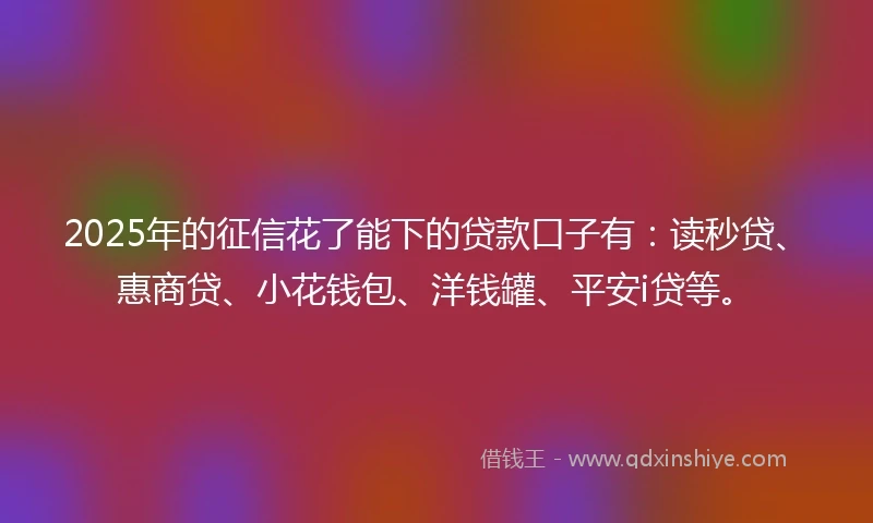 2025年的征信花了能下的贷款口子有：读秒贷、惠商贷、小花钱包、洋钱罐、平安i贷等。