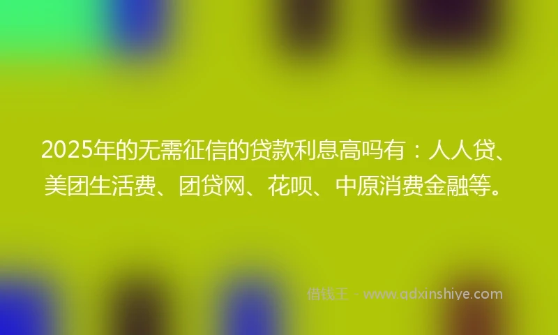 2025年的无需征信的贷款利息高吗有：人人贷、美团生活费、团贷网、花呗、中原消费金融等。