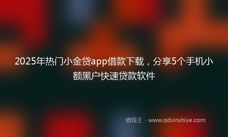 2025年热门小金贷app借款下载，分享5个手机小额黑户快速贷款软件