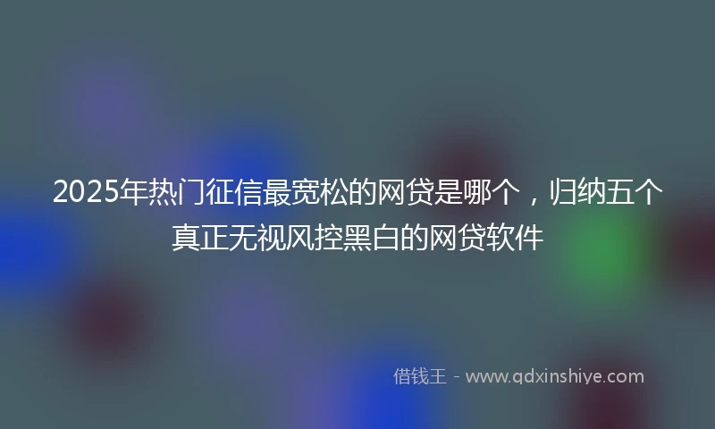2025年热门征信最宽松的网贷是哪个，归纳五个真正无视风控黑白的网贷软件