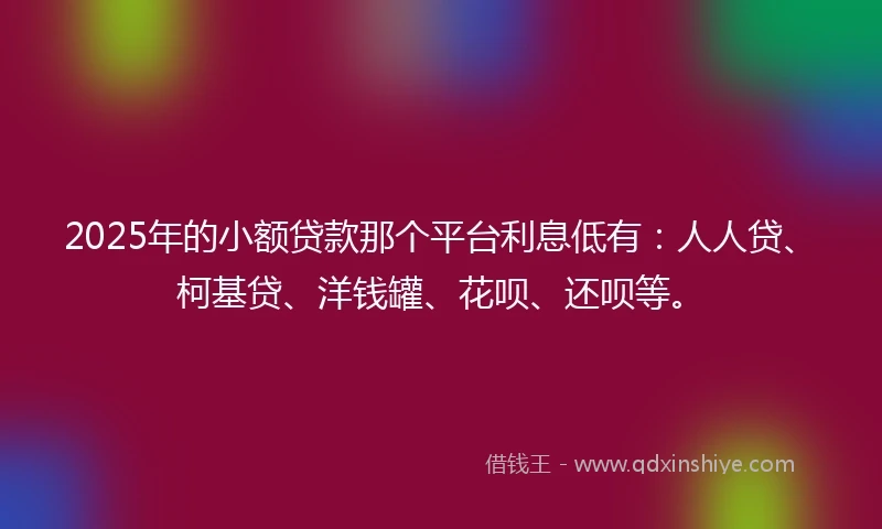 2025年的小额贷款那个平台利息低有：人人贷、柯基贷、洋钱罐、花呗、还呗等。
