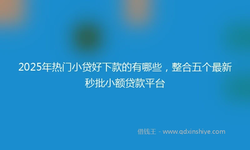 2025年热门小贷好下款的有哪些，整合五个最新秒批小额贷款平台