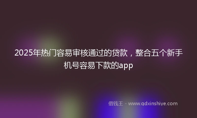 2025年热门容易审核通过的贷款，整合五个新手机号容易下款的app