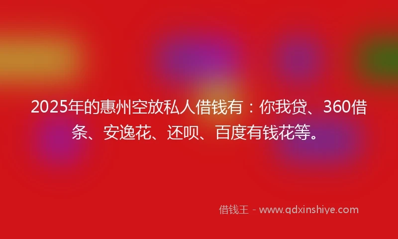 2025年的惠州空放私人借钱有：你我贷、360借条、安逸花、还呗、百度有钱花等。