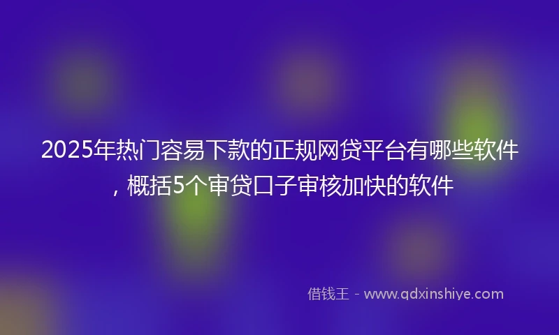 2025年热门容易下款的正规网贷平台有哪些软件，概括5个审贷口子审核加快的软件
