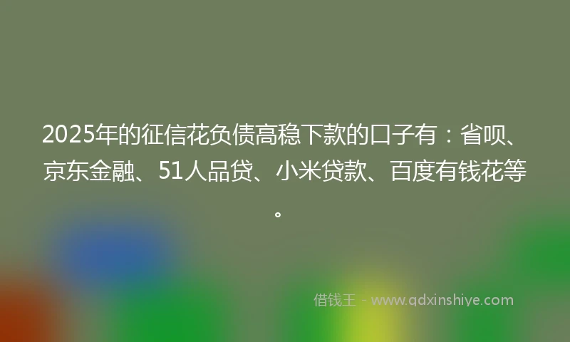 2025年的征信花负债高稳下款的口子有：省呗、京东金融、51人品贷、小米贷款、百度有钱花等。