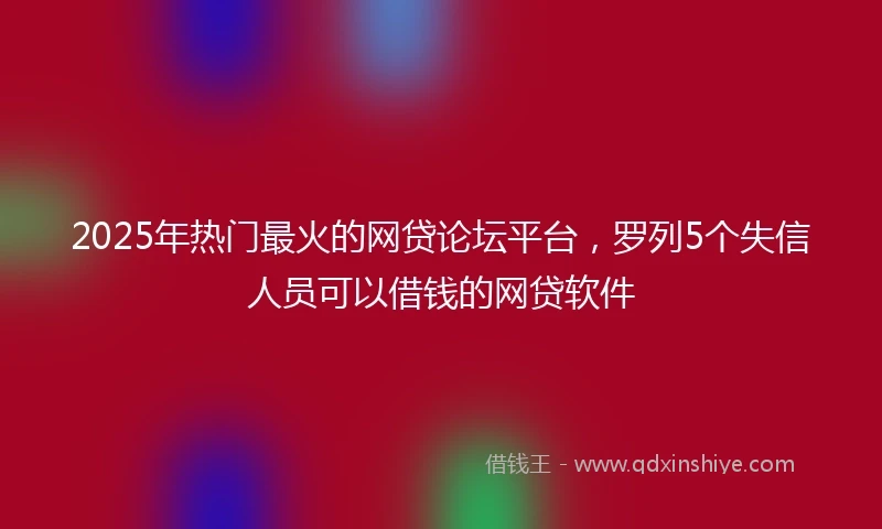 2025年热门最火的网贷论坛平台，罗列5个失信人员可以借钱的网贷软件