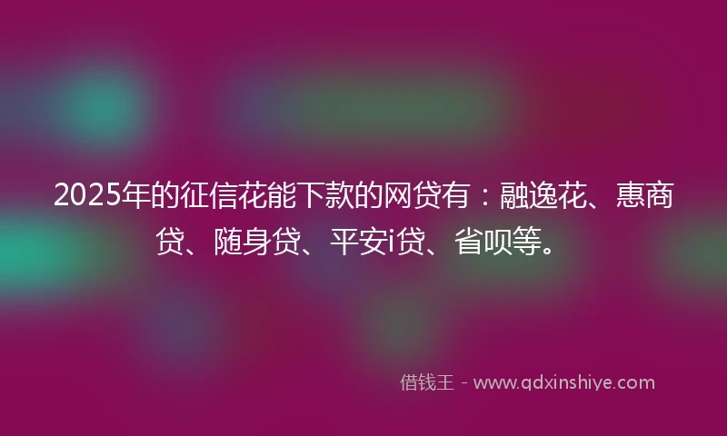 2025年的征信花能下款的网贷有：融逸花、惠商贷、随身贷、平安i贷、省呗等。