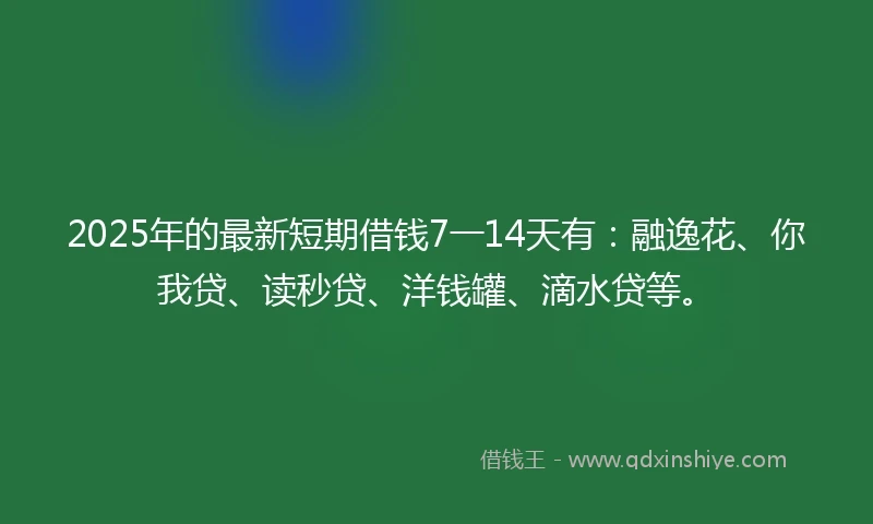 2025年的最新短期借钱7一14天有：融逸花、你我贷、读秒贷、洋钱罐、滴水贷等。