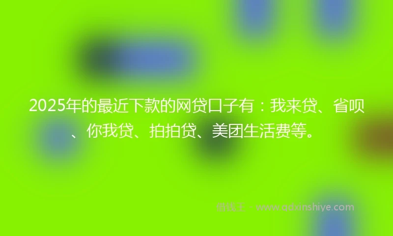 2025年的最近下款的网贷口子有：我来贷、省呗、你我贷、拍拍贷、美团生活费等。