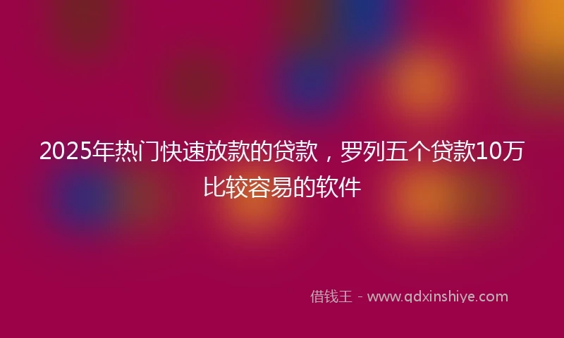 2025年热门快速放款的贷款，罗列五个贷款10万比较容易的软件