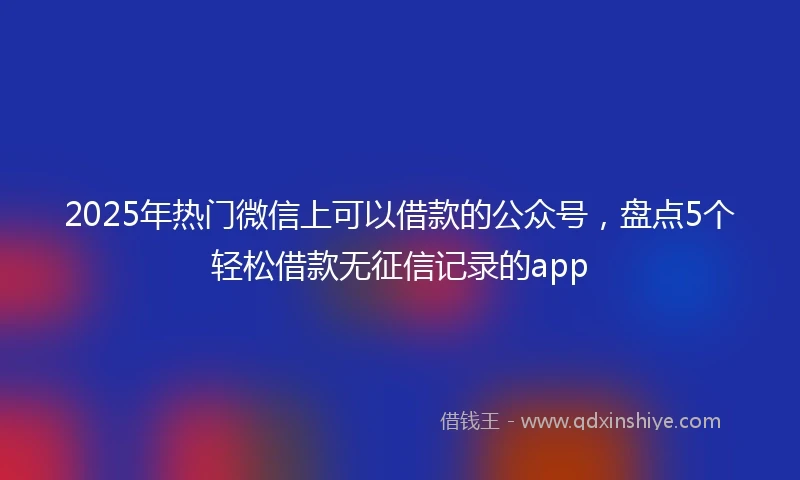 2025年热门微信上可以借款的公众号，盘点5个轻松借款无征信记录的app
