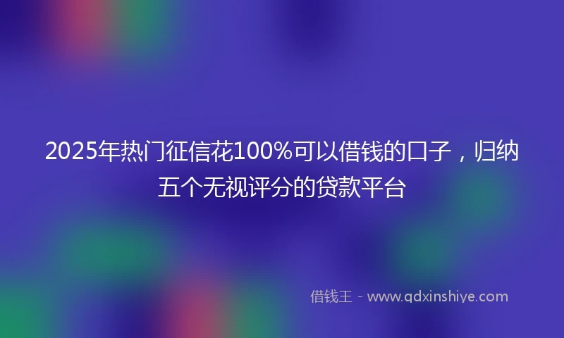 2025年热门征信花100%可以借钱的口子,归纳五个无视评分的贷款平台