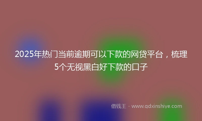 2025年热门当前逾期可以下款的网贷平台，梳理5个无视黑白好下款的口子