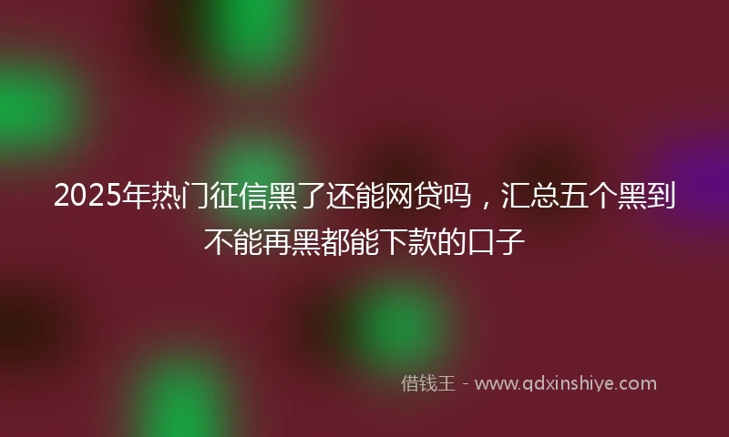 2025年热门征信黑了还能网贷吗，汇总五个黑到不能再黑都能下款的口子