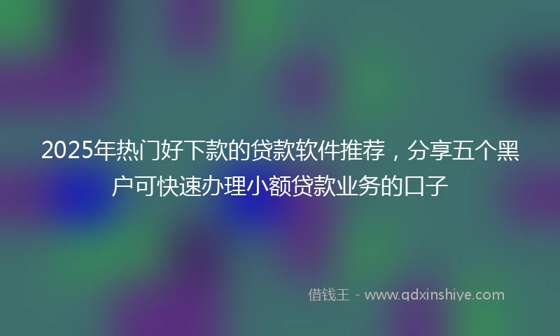 2025年热门好下款的贷款软件推荐，分享五个黑户可快速办理小额贷款业务的口子