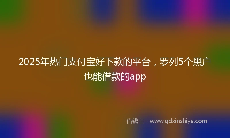 2025年热门支付宝好下款的平台，罗列5个黑户也能借款的app