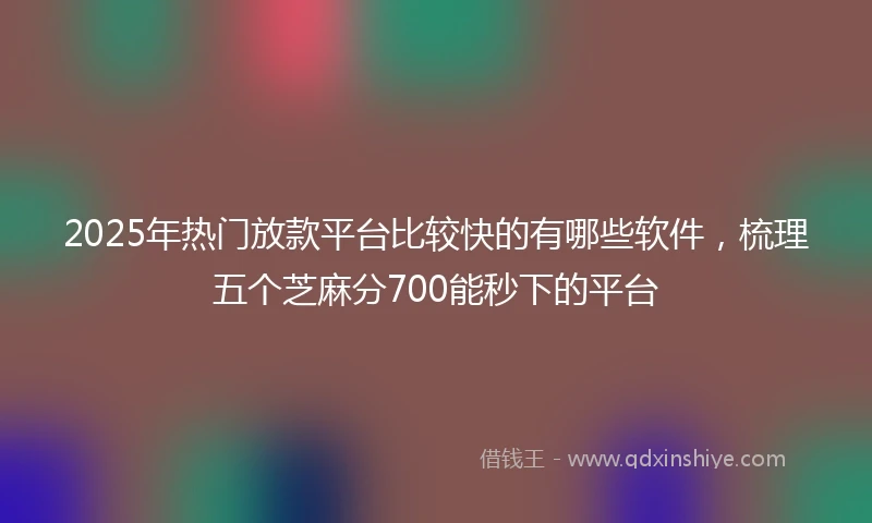 2025年热门放款平台比较快的有哪些软件，梳理五个芝麻分700能秒下的平台
