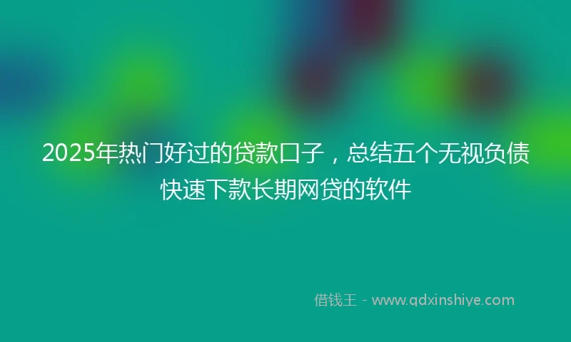 2025年热门好过的贷款口子，总结五个无视负债快速下款长期网贷的软件