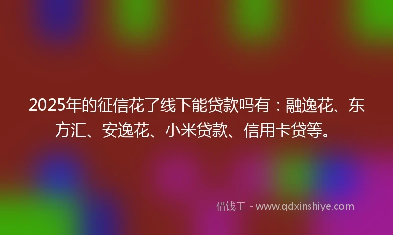 2025年的征信花了线下能贷款吗有：融逸花、东方汇、安逸花、小米贷款、信用卡贷等。