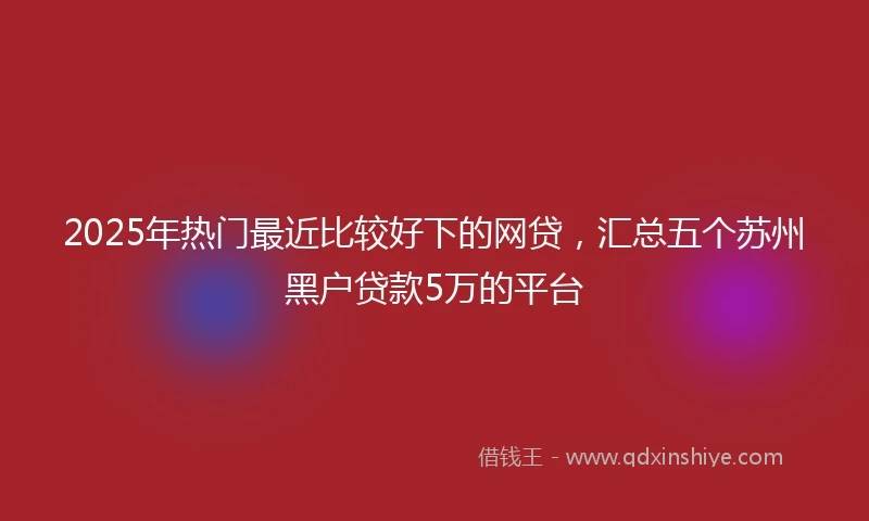 2025年热门最近比较好下的网贷，汇总五个苏州黑户贷款5万的平台