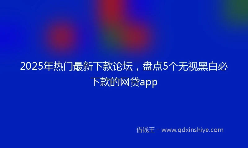 2025年热门最新下款论坛，盘点5个无视黑白必下款的网贷app