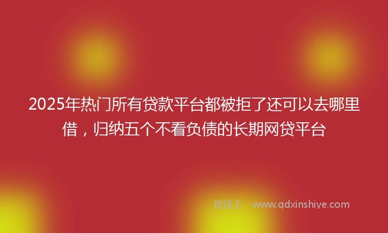 2025年热门所有贷款平台都被拒了还可以去哪里借，归纳五个不看负债的长期网贷平台