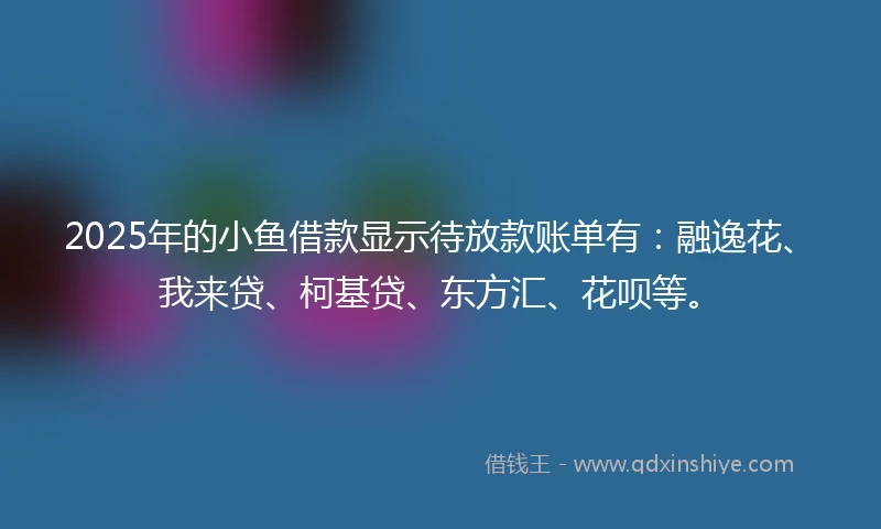 2025年的小鱼借款显示待放款账单有：融逸花、我来贷、柯基贷、东方汇、花呗等。
