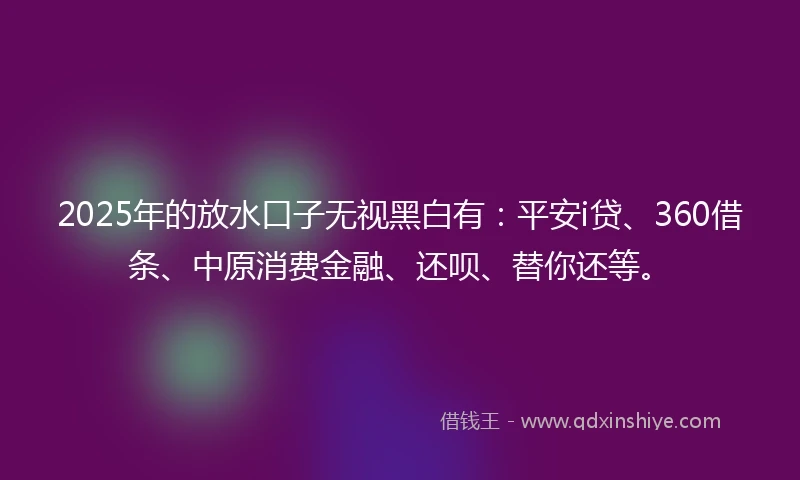 2025年的放水口子无视黑白有：平安i贷、360借条、中原消费金融、还呗、替你还等。