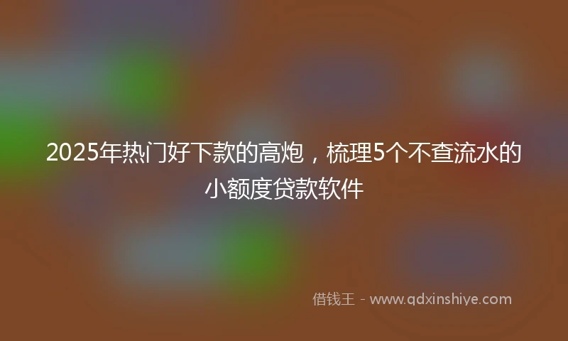 2025年热门好下款的高炮，梳理5个不查流水的小额度贷款软件