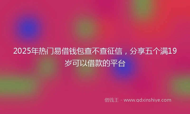 2025年热门易借钱包查不查征信，分享五个满19岁可以借款的平台