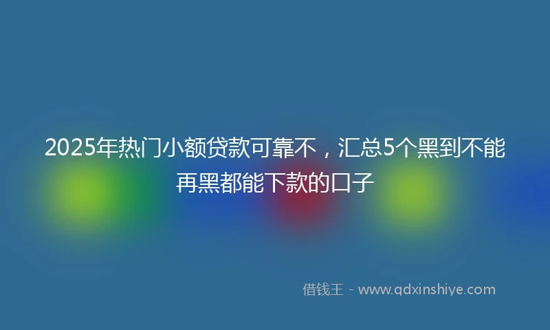 2025年热门小额贷款可靠不，汇总5个黑到不能再黑都能下款的口子