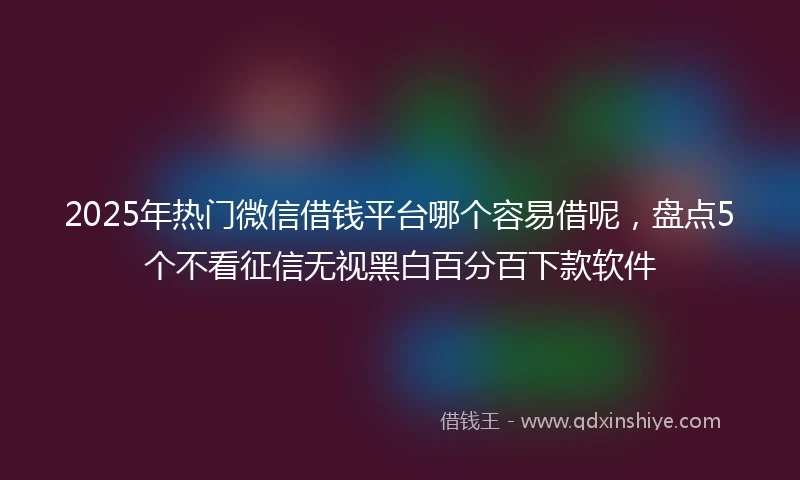 2025年热门微信借钱平台哪个容易借呢,盘点5个不看征信无视黑白百分百下款软件