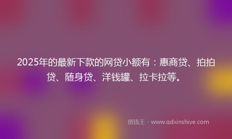 2025年的最新下款的网贷小额有：惠商贷、拍拍贷、随身贷、洋钱罐、拉卡拉等。