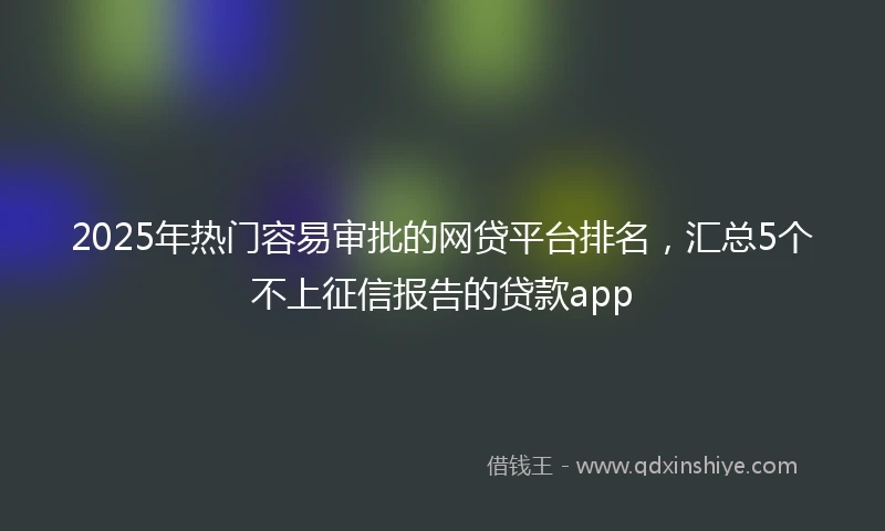 2025年热门容易审批的网贷平台排名，汇总5个不上征信报告的贷款app