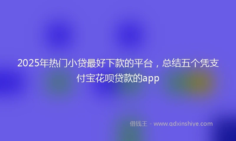 2025年热门小贷最好下款的平台，总结五个凭支付宝花呗贷款的app