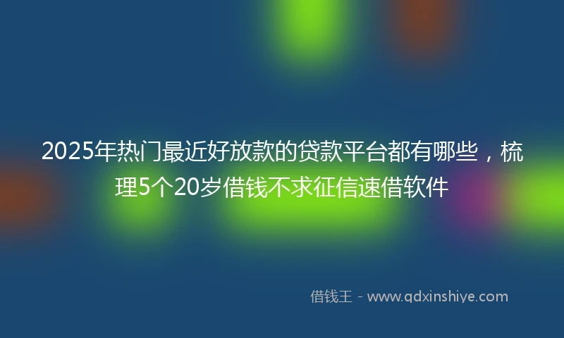 2025年热门最近好放款的贷款平台都有哪些，梳理5个20岁借钱不求征信速借软件