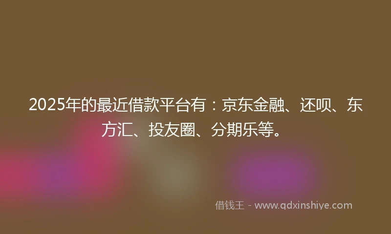 2025年的最近借款平台有：京东金融、还呗、东方汇、投友圈、分期乐等。