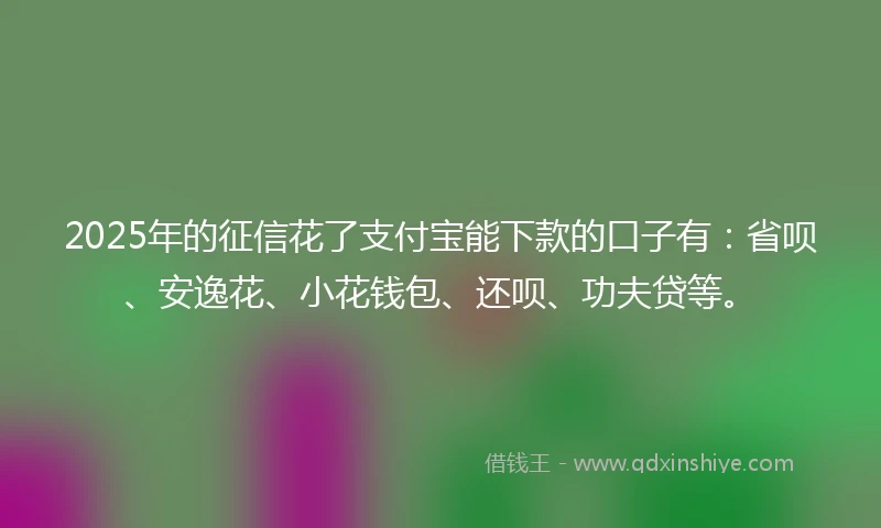 2025年的征信花了支付宝能下款的口子有：省呗、安逸花、小花钱包、还呗、功夫贷等。
