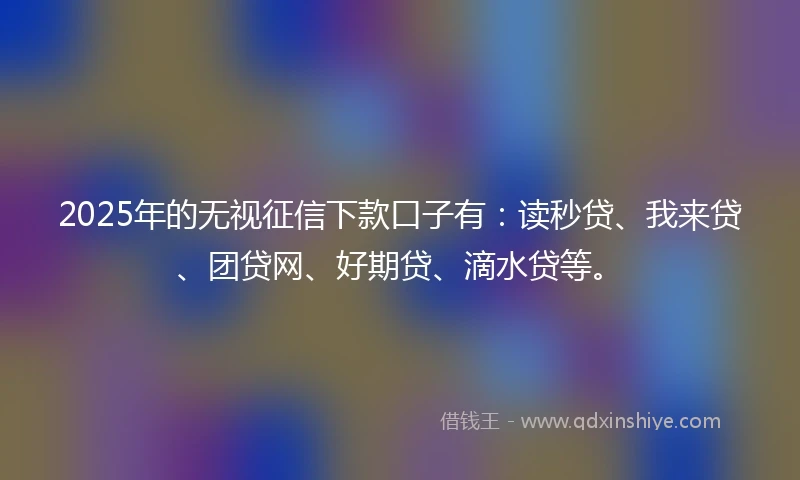 2025年的无视征信下款口子有：读秒贷、我来贷、团贷网、好期贷、滴水贷等。