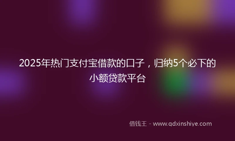 2025年热门支付宝借款的口子，归纳5个必下的小额贷款平台