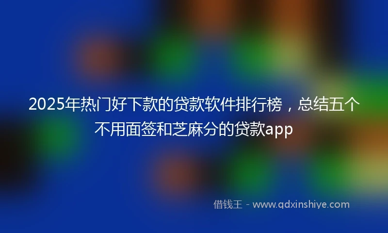 2025年热门好下款的贷款软件排行榜，总结五个不用面签和芝麻分的贷款app