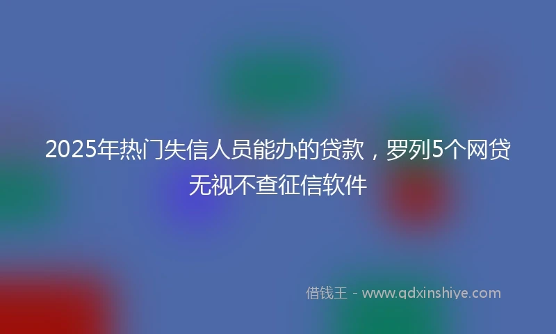 2025年热门失信人员能办的贷款，罗列5个网贷无视不查征信软件