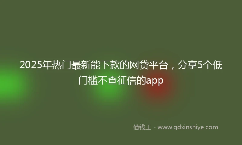 2025年热门最新能下款的网贷平台，分享5个低门槛不查征信的app
