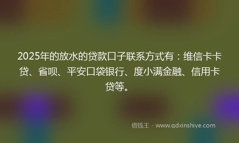 2025年的放水的贷款口子联系方式有：维信卡卡贷、省呗、平安口袋银行、度小满金融、信用卡贷等。