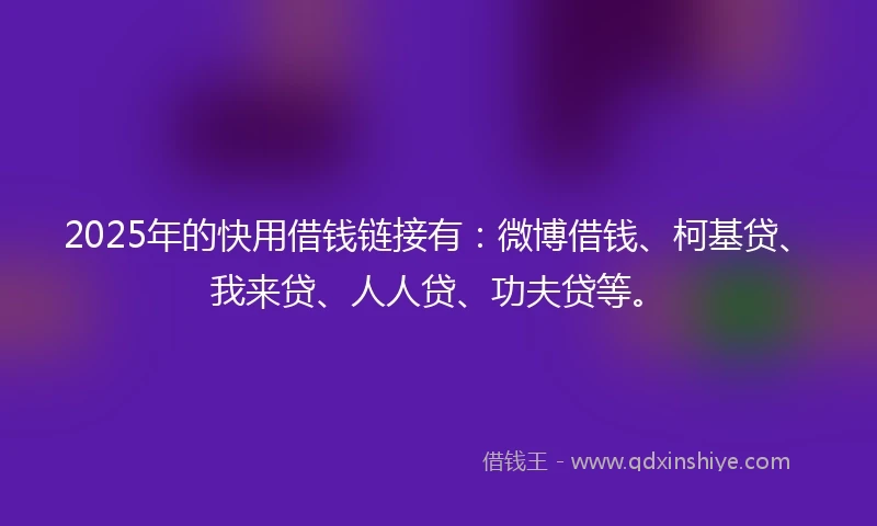 2025年的快用借钱链接有：微博借钱、柯基贷、我来贷、人人贷、功夫贷等。
