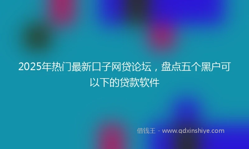 2025年热门最新口子网贷论坛，盘点五个黑户可以下的贷款软件