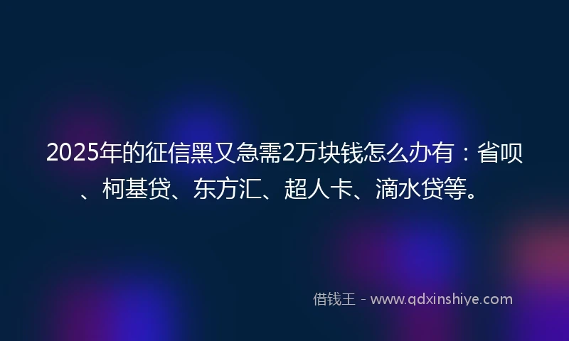 2025年的征信黑又急需2万块钱怎么办有：省呗、柯基贷、东方汇、超人卡、滴水贷等。